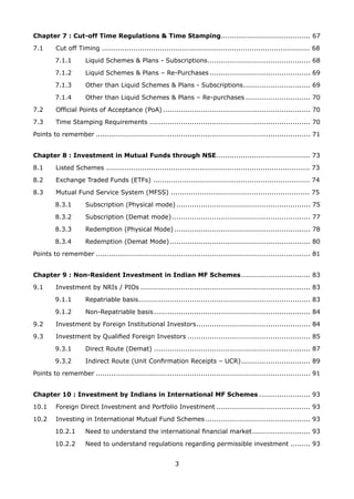 3
Chapter 7 : Cut-off Time Regulations  Time Stamping........................................ 67
7.1 	 Cut off Timing ............................................................................................. 68
7.1.1 	 Liquid Schemes  Plans - Subscriptions............................................... 68
7.1.2 	 Liquid Schemes  Plans – Re-Purchases.............................................. 69
7.1.3 	 Other than Liquid Schemes  Plans - Subscriptions............................... 69
7.1.4	 Other than Liquid Schemes  Plans – Re-purchases.............................. 70
7.2 	 Official Points of Acceptance (PoA)................................................................... 70
7.3 	 Time Stamping Requirements......................................................................... 70
Points to remember................................................................................................. 71
Chapter 8 : Investment in Mutual Funds through NSE.......................................... 73
8.1 	 Listed Schemes ........................................................................................... 73
8.2 	 Exchange Traded Funds (ETFs) ...................................................................... 74
8.3 	 Mutual Fund Service System (MFSS) .............................................................. 75
8.3.1 	 Subscription (Physical mode)............................................................. 75
8.3.2 	 Subscription (Demat mode)............................................................... 77
8.3.3 	 Redemption (Physical Mode).............................................................. 78
8.3.4 	 Redemption (Demat Mode)................................................................ 80
Points to remember................................................................................................. 81
Chapter 9 : Non-Resident Investment in Indian MF Schemes................................ 83
9.1 	 Investment by NRIs / PIOs............................................................................. 83
9.1.1 	 Repatriable basis.............................................................................. 83
9.1.2 	 Non-Repatriable basis....................................................................... 84
9.2 	 Investment by Foreign Institutional Investors.................................................... 84
9.3 	 Investment by Qualified Foreign Investors........................................................ 85
9.3.1 	 Direct Route (Demat)....................................................................... 87
9.3.2 	 Indirect Route (Unit Confirmation Receipts – UCR)................................ 89
Points to remember................................................................................................. 91
Chapter 10 : Investment by Indians in International MF Schemes........................ 93
10.1 	 Foreign Direct Investment and Portfolio Investment........................................... 93
10.2 	 Investing in International Mutual Fund Schemes................................................ 93
10.2.1 	 Need to understand the international financial market........................... 93
10.2.2 	 Need to understand regulations regarding permissible investment.......... 93
 