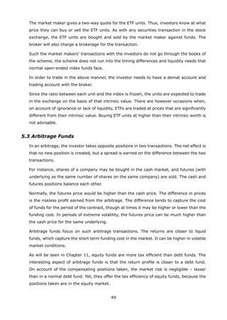 49
	 The market maker gives a two-way quote for the ETF units. Thus, investors know at what
price they can buy or sell the ETF units. As with any securities transaction in the stock
exchange, the ETF units are bought and sold by the market maker against funds. The
broker will also charge a brokerage for the transaction.
	 Such the market makers’ transactions with the investors do not go through the books of
the scheme, the scheme does not run into the timing differences and liquidity needs that
normal open-ended index funds face.
	 In order to trade in the above manner, the investor needs to have a demat account and
trading account with the broker.
	 Since the ratio between each unit and the index is frozen, the units are expected to trade
in the exchange on the basis of that intrinsic value. There are however occasions when,
on account of ignorance or lack of liquidity, ETFs are traded at prices that are significantly
different from their intrinsic value. Buying ETF units at higher than their intrinsic worth is
not advisable.
5.3 Arbitrage Funds
	 In an arbitrage, the investor takes opposite positions in two transactions. The net effect is
that no new position is created, but a spread is earned on the difference between the two
transactions.
	 For instance, shares of a company may be bought in the cash market, and futures (with
underlying as the same number of shares on the same company) are sold. The cash and
futures positions balance each other.
	 Normally, the futures price would be higher than the cash price. The difference in prices
is the riskless profit earned from the arbitrage. The difference tends to capture the cost
of funds for the period of the contract, though at times it may be higher or lower than the
funding cost. In periods of extreme volatility, the futures price can be much higher than
the cash price for the same underlying.
	 Arbitrage funds focus on such arbitrage transactions. The returns are closer to liquid
funds, which capture the short term funding cost in the market. It can be higher in volatile
market conditions.
	 As will be seen in Chapter 11, equity funds are more tax efficient than debt funds. The
interesting aspect of arbitrage funds is that the return profile is closer to a debt fund.
On account of the compensating positions taken, the market risk is negligible – lesser
than in a normal debt fund. Yet, they offer the tax efficiency of equity funds, because the
positions taken are in the equity market.
 