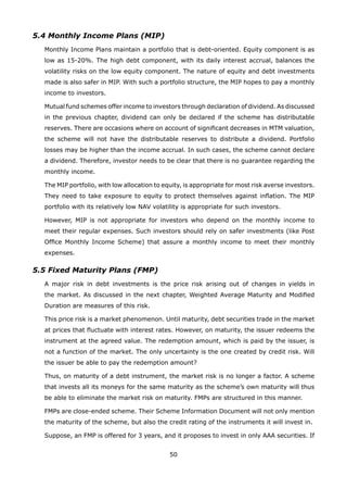 50
5.4 Monthly Income Plans (MIP)
	 Monthly Income Plans maintain a portfolio that is debt-oriented. Equity component is as
low as 15-20%. The high debt component, with its daily interest accrual, balances the
volatility risks on the low equity component. The nature of equity and debt investments
made is also safer in MIP. With such a portfolio structure, the MIP hopes to pay a monthly
income to investors.
	 Mutual fund schemes offer income to investors through declaration of dividend. As discussed
in the previous chapter, dividend can only be declared if the scheme has distributable
reserves. There are occasions where on account of significant decreases in MTM valuation,
the scheme will not have the distributable reserves to distribute a dividend. Portfolio
losses may be higher than the income accrual. In such cases, the scheme cannot declare
a dividend. Therefore, investor needs to be clear that there is no guarantee regarding the
monthly income.
	 The MIP portfolio, with low allocation to equity, is appropriate for most risk averse investors.
They need to take exposure to equity to protect themselves against inflation. The MIP
portfolio with its relatively low NAV volatility is appropriate for such investors.
	 However, MIP is not appropriate for investors who depend on the monthly income to
meet their regular expenses. Such investors should rely on safer investments (like Post
Office Monthly Income Scheme) that assure a monthly income to meet their monthly
expenses.
5.5 Fixed Maturity Plans (FMP)
	 A major risk in debt investments is the price risk arising out of changes in yields in
the market. As discussed in the next chapter, Weighted Average Maturity and Modified
Duration are measures of this risk.
	 This price risk is a market phenomenon. Until maturity, debt securities trade in the market
at prices that fluctuate with interest rates. However, on maturity, the issuer redeems the
instrument at the agreed value. The redemption amount, which is paid by the issuer, is
not a function of the market. The only uncertainty is the one created by credit risk. Will
the issuer be able to pay the redemption amount?
	 Thus, on maturity of a debt instrument, the market risk is no longer a factor. A scheme
that invests all its moneys for the same maturity as the scheme’s own maturity will thus
be able to eliminate the market risk on maturity. FMPs are structured in this manner.
	 FMPs are close-ended scheme. Their Scheme Information Document will not only mention
the maturity of the scheme, but also the credit rating of the instruments it will invest in.
	 Suppose, an FMP is offered for 3 years, and it proposes to invest in only AAA securities. If
 