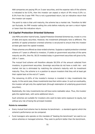 51
AAA companies are paying 9% on 3-year securities, and the expense ratio of the scheme
is indicated to be 0.5%, then the investor can expect a return of 9% minus 0.5% i.e.
8.5% from the 3-year FMP. This is not a guaranteed return, but an indicative return that
the investor can expect.
	 The point to note is that until maturity, the scheme has a market risk. Therefore its NAV
can fluctuate. An FMP investor selling the units before maturity can earn a return higher
or lower than the indicative return.
5.6 Capital Protection Oriented Schemes
	 Like MIPs and other hybrid funds, Capital Protection Oriented Schemes too, invest in a mix
of debt and equity securities. However, the investment philosophy here is different. The
portfolio of capital protection oriented schemes is structured to ensure that the investor
at least gets back the capital invested.
	 These schemes are offered as close-ended schemes. Suppose a capital protection oriented
scheme of 7 years is offered to investors. If yields on government securities of the same
maturity are 8%, then Rs. 58.35 invested today in government securities will grow to Rs.
100 in 7 years.
	 The mutual fund scheme will therefore allocate 58.35% of the amount collected from
investors, to government securities. Sovereign securities do not have a credit risk – and
market risk too is eliminated by matching the scheme’s maturity with its investment
maturity. Thus, the scheme is in a position to assure investors that they will at least get
their capital back at the end of 7 years.
	 The remaining 41.65% of the investor’s moneys is invested in risky investments like
equity. In the worst case, these investments lose their entire value. In such an eventuality,
the investor will get only the capital back (through redemption of underlying government
securities).
	 Realistically, the risky investments too will have some realisable value. Thus, the investor
gets the capital back, with some additional return.
	 Such schemes are suitable for investors who want to take some exposure to equity, but
without any risk of losing the principal invested.
Points to remember
•	 Every mutual fund scheme has to disclose its benchmark – a standard against which the
scheme’s performance can be compared.
•	 Fund managers who operate on the mandate of “beating the benchmark” are said to run
active schemes or managed schemes. They seek to perform better than the benchmark.
 
