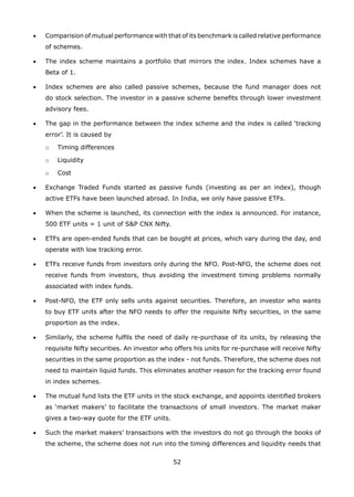 52
•	 Comparision of mutual performance with that of its benchmark is called relative performance
of schemes.
•	 The index scheme maintains a portfolio that mirrors the index. Index schemes have a
Beta of 1.
•	 Index schemes are also called passive schemes, because the fund manager does not
do stock selection. The investor in a passive scheme benefits through lower investment
advisory fees.
•	 The gap in the performance between the index scheme and the index is called ‘tracking
error’. It is caused by
	 o	 Timing differences
	 o	 Liquidity
	 o	 Cost
•	 Exchange Traded Funds started as passive funds (investing as per an index), though
active ETFs have been launched abroad. In India, we only have passive ETFs.
•	 When the scheme is launched, its connection with the index is announced. For instance,
500 ETF units = 1 unit of SP CNX Nifty.
•	 ETFs are open-ended funds that can be bought at prices, which vary during the day, and
operate with low tracking error.
•	 ETFs receive funds from investors only during the NFO. Post-NFO, the scheme does not
receive funds from investors, thus avoiding the investment timing problems normally
associated with index funds.
•	 Post-NFO, the ETF only sells units against securities. Therefore, an investor who wants
to buy ETF units after the NFO needs to offer the requisite Nifty securities, in the same
proportion as the index.
•	 Similarly, the scheme fulfils the need of daily re-purchase of its units, by releasing the
requisite Nifty securities. An investor who offers his units for re-purchase will receive Nifty
securities in the same proportion as the index - not funds. Therefore, the scheme does not
need to maintain liquid funds. This eliminates another reason for the tracking error found
in index schemes.
•	 The mutual fund lists the ETF units in the stock exchange, and appoints identified brokers
as ‘market makers’ to facilitate the transactions of small investors. The market maker
gives a two-way quote for the ETF units.
•	 Such the market makers’ transactions with the investors do not go through the books of
the scheme, the scheme does not run into the timing differences and liquidity needs that
 