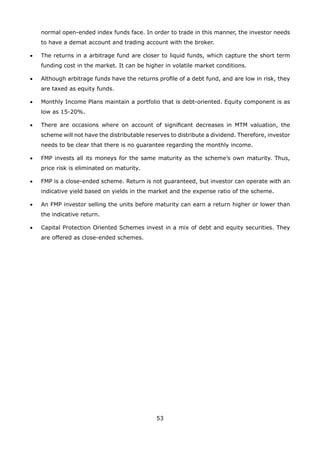 53
normal open-ended index funds face. In order to trade in this manner, the investor needs
to have a demat account and trading account with the broker.
•	 The returns in a arbitrage fund are closer to liquid funds, which capture the short term
funding cost in the market. It can be higher in volatile market conditions.
•	 Although arbitrage funds have the returns profile of a debt fund, and are low in risk, they
are taxed as equity funds.
•	 Monthly Income Plans maintain a portfolio that is debt-oriented. Equity component is as
low as 15-20%.
•	 There are occasions where on account of significant decreases in MTM valuation, the
scheme will not have the distributable reserves to distribute a dividend. Therefore, investor
needs to be clear that there is no guarantee regarding the monthly income.
•	 FMP invests all its moneys for the same maturity as the scheme’s own maturity. Thus,
price risk is eliminated on maturity.
•	 FMP is a close-ended scheme. Return is not guaranteed, but investor can operate with an
indicative yield based on yields in the market and the expense ratio of the scheme.
•	 An FMP investor selling the units before maturity can earn a return higher or lower than
the indicative return.
•	 Capital Protection Oriented Schemes invest in a mix of debt and equity securities. They
are offered as close-ended schemes.
 