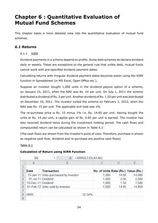 54
Chapter 6 : Quantitative Evaluation of
Mutual Fund Schemes
This chapter takes a more detailed view into the quantitative evaluation of mutual fund
schemes.
6.1 Returns
	 6.1.1	 XIRR
	 Dividend payments in a scheme depend on profits. Some debt schemes do declare dividend
daily or weekly. These are exceptions to the general rule that unlike debt, mutual funds
cannot work with pre-specified dividend payment dates.
	 Calculating returns with irregular dividend payment dates becomes easier using the XIRR
function in Spreadsheet (in MS Excel, Open Office etc.).
	 Suppose an investor bought 1,000 units in the dividend payout option of a scheme,
on January 15, 2011, when the NAV was Rs. 14 per unit. On July 1, 2011 the scheme
distributed a dividend of Rs. 2 per unit. Another dividend of Rs. 1.50 per unit was distributed
on December 10, 2011. The investor exited the scheme on February 1, 2012, when the
NAV was Rs. 15 per unit. The applicable exit load was 1%.
	 The re-purchase price is Rs. 15 minus 1% i.e. Rs. 14.85 per unit. Having bought the
units at Rs. 14 per unit, a capital gain of Rs. 0.85 per unit is earned. The investor has
also received dividend twice during the investment holding period. The cash flows and
compounded return can be calculated as shown in Table 6.1:
	 (The cash flows are shown from the investor’s point of view. Therefore, purchase is shown
as negative cash flow; dividend and re-purchase are positive cash flows)
	 Table 6.1
	 Calculation of Return using XIRR Function
 