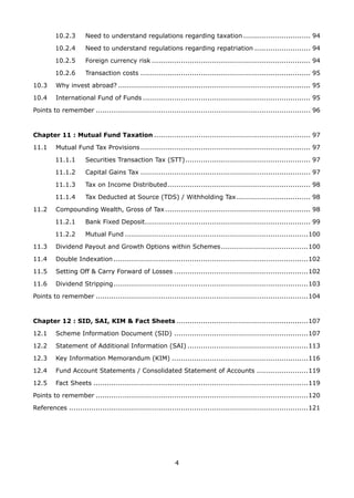 4
10.2.3 	 Need to understand regulations regarding taxation............................... 94
10.2.4 	 Need to understand regulations regarding repatriation.......................... 94
10.2.5	 Foreign currency risk........................................................................ 94
10.2.6 	 Transaction costs............................................................................. 95
10.3 	 Why invest abroad?....................................................................................... 95
10.4 	 International Fund of Funds............................................................................ 95
Points to remember................................................................................................. 96
Chapter 11 : Mutual Fund Taxation....................................................................... 97
11.1 	 Mutual Fund Tax Provisions............................................................................. 97
11.1.1 	 Securities Transaction Tax (STT)......................................................... 97
11.1.2 	 Capital Gains Tax............................................................................. 97
11.1.3 	 Tax on Income Distributed................................................................. 98
11.1.4 	 Tax Deducted at Source (TDS) / Withholding Tax.................................. 98
11.2 	 Compounding Wealth, Gross of Tax.................................................................. 98
11.2.1 	 Bank Fixed Deposit........................................................................... 99
11.2.2 	 Mutual Fund...................................................................................100
11.3 	 Dividend Payout and Growth Options within Schemes........................................100
11.4 	 Double Indexation........................................................................................102
11.5 	 Setting Off  Carry Forward of Losses.............................................................102
11.6 	 Dividend Stripping........................................................................................103
Points to remember................................................................................................104
Chapter 12 : SID, SAI, KIM  Fact Sheets............................................................107
12.1	 Scheme Information Document (SID).............................................................107
12.2 	 Statement of Additional Information (SAI).......................................................113
12.3 	 Key Information Memorandum (KIM)..............................................................116
12.4 	 Fund Account Statements / Consolidated Statement of Accounts........................119
12.5	 Fact Sheets.................................................................................................119
Points to remember................................................................................................120
References............................................................................................................121
 