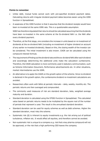 65
Points to remember
•	 Unlike debt, mutual funds cannot work with pre-specified dividend payment dates.
Calculating returns with irregular dividend payment dates becomes easier using the XIRR
function in Spreadsheet.
•	 A weakness of the XIRR function is that it assumes that the dividend receipts would have
been re-invested at the same XIRR rate. This is a questionable assumption.
	 SEBI has therefore stipulated that returns should be calculated assuming that the dividends
have been re-invested in the same scheme at the Ex-dividend NAV i.e. the NAV after
every dividend payment.
•	 Therefore, at the first stage, one considers the increase in units based on re-investment of
dividends at the ex-dividend NAV (including re-investment of higher dividend on account
of any earlier re-invested dividends). Based on this, the closing wealth of the investor can
be considered. The initial investment is also known. CAGR can be calculated using the
compound interest formula.
•	 The requirement of finding out the dividend rate and the ex-dividend NAV after each dividend
and accordingly determining the additional units make the calculation cumbersome.
Therefore, the CAGR calculation is more commonly used in statutory communication, such
as Scheme Information Document, Performance advertisements etc. In other situations,
market intermediaries use the XIRR.
•	 An alternative is to apply the CAGR on the growth option of the scheme. Since no dividend
is declared in the growth option, the cumbersome dividend re-investment calculations are
avoided.
•	 Researchers often work with NAVs at periodic intervals – daily, weekly, monthly etc. The
periodic returns are then averaged and compounded.
•	 The commonly used measures of risk are standard deviation, beta, weighted average
maturity and duration.
•	 Standard deviation is calculated using the STDEV function in Spreadsheet. This calculated
value based on periodic returns needs to be multiplied by the square root of the number
of periods that represent a year. The result is the annualised standard deviation.
•	 Standard deviation can be used for equity schemes as well as debt schemes. Higher the
standard deviation, most risky the scheme.
•	 Systematic risk (β) is inherent to equity investments e.g. the risk arising out of political
turbulence, inflation etc. It would affect all equities, and therefore cannot be avoided.
•	 Non-systematic risk is unique to a company e.g. risk that a key pharma compound will not
be approved, or the risk that a high performing CEO leaves the company.
 