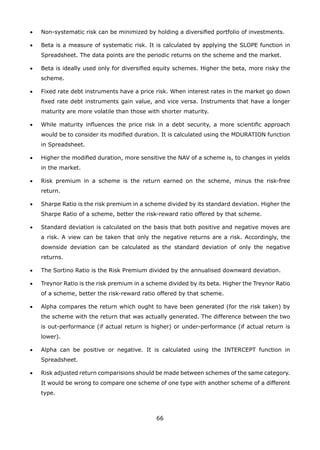 66
•	 Non-systematic risk can be minimized by holding a diversified portfolio of investments.
•	 Beta is a measure of systematic risk. It is calculated by applying the SLOPE function in
Spreadsheet. The data points are the periodic returns on the scheme and the market.
•	 Beta is ideally used only for diversified equity schemes. Higher the beta, more risky the
scheme.
•	 Fixed rate debt instruments have a price risk. When interest rates in the market go down
fixed rate debt instruments gain value, and vice versa. Instruments that have a longer
maturity are more volatile than those with shorter maturity.
•	 While maturity influences the price risk in a debt security, a more scientific approach
would be to consider its modified duration. It is calculated using the MDURATION function
in Spreadsheet.
•	 Higher the modified duration, more sensitive the NAV of a scheme is, to changes in yields
in the market.
•	 Risk premium in a scheme is the return earned on the scheme, minus the risk-free
return.
•	 Sharpe Ratio is the risk premium in a scheme divided by its standard deviation. Higher the
Sharpe Ratio of a scheme, better the risk-reward ratio offered by that scheme.
•	 Standard deviation is calculated on the basis that both positive and negative moves are
a risk. A view can be taken that only the negative returns are a risk. Accordingly, the
downside deviation can be calculated as the standard deviation of only the negative
returns.
•	 The Sortino Ratio is the Risk Premium divided by the annualised downward deviation.
•	 Treynor Ratio is the risk premium in a scheme divided by its beta. Higher the Treynor Ratio
of a scheme, better the risk-reward ratio offered by that scheme.
•	 Alpha compares the return which ought to have been generated (for the risk taken) by
the scheme with the return that was actually generated. The difference between the two
is out-performance (if actual return is higher) or under-performance (if actual return is
lower).
•	 Alpha can be positive or negative. It is calculated using the INTERCEPT function in
Spreadsheet.
•	 Risk adjusted return comparisions should be made between schemes of the same category.
It would be wrong to compare one scheme of one type with another scheme of a different
type.
 