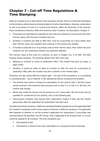 67
Chapter 7 : Cut-off Time Regulations 
Time Stamping
When an investor buys or sells shares in the secondary market, there is no financial implication
on the company whose shares are being traded or its other shareholders. However, subscription
to and re-purchase of units of a mutual fund scheme, affect the financials of the scheme;
these transactions therefore affect the scheme’s other investors. As discussed in Chapter 4:
•	 If investors are permitted to subscribe to new units of a scheme at a price lower than their
intrinsic value, then the prior investors lose out.
•	 Similarly, if investors are able to offer their units for re-purchase at a price higher than
their intrinsic value, the investors who continue in the scheme are cheated.
•	 If investors subscribe to or re-purchase units at their intrinsic value, then neither the prior
investors nor the continuing investors are adversely affected.
The intrinsic value of the units of a scheme, as seen in Chapter [4], is its NAV. The NAV
however keeps changing. The schemes declare their NAV every day.
•	 Allowing an investor to invest at yesterday’s NAV, if the market has gone up today, is
again unfair.
•	 Similarly, it would be unfair to allow an investor to offer his units for re-purchase at
yesterday’s NAV, after the investor has seen a decline in the market today.
Therefore, the day whose NAV the investor gets – the day of the transaction, or a preceding
or succeeding day – too is material. A few operational factors compound the problem:
•	 The scheme may receive a cheque for subscription to new units on Day T. But the money
will be received in the scheme’s bank accounts only on Day T+1 or Day T+2. By then, the
market may change.
•	 Banks may credit the money into the account as of a “value date”. But the funds may be
available for investment by the scheme, only on the following day.
•	 Unscrupulous investors may bounce their subscription cheque if they see the market
going down after the application for subscription has been sent.
Considering all these dynamics, SEBI has mandated detailed regulations on the applicable NAV
for investors’ transactions with various types of schemes in different situations. The applicable
NAV depends on whether or not the investor’s application for subscription / re-purchase was
received before the specified “cut-off” timing. This is applicable to all mutual funds. It is to be
uniformly applied to all investors. The only exceptions are:
	 •	 International funds
	 •	 Transactions in Mutual Fund units undertaken on a recognized Stock Exchange
 