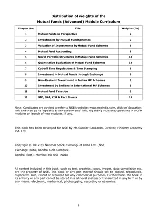 5
Distribution of weights of the
Mutual Funds (Advanced) Module Curriculum
Chapter No. Title Weights (%)
1 Mutual Funds in Perspective 7
2 Investments by Mutual Fund Schemes 7
3 Valuation of Investments by Mutual Fund Schemes 8
4 Mutual Fund Accounting 8
5 Novel Portfolio Structures in Mutual Fund Schemes 10
6 Quantitative Evaluation of Mutual Fund Schemes 10
7 Cut-off Time Regulations  Time Stamping 8
8 Investment in Mutual Funds through Exchange 6
9 Non-Resident Investment in Indian MF Schemes 9
10 Investment by Indians in International MF Schemes 8
11 Mutual Fund Taxation 9
12 SID, SAI, KIM  Fact Sheets 10
Note: Candidates are advised to refer to NSE’s website: www.nseindia.com, click on ‘Education’
link and then go to ‘Updates  Announcements’ link, regarding revisions/updations in NCFM
modules or launch of new modules, if any.
This book has been deveoped for NSE by Mr. Sundar Sankaran, Director, Finberry Academy
Pvt. Ltd.
Copyright © 2012 by National Stock Exchange of India Ltd. (NSE)
Exchange Plaza, Bandra Kurla Complex,
Bandra (East), Mumbai 400 051 INDIA
All content included in this book, such as text, graphics, logos, images, data compilation etc.
are the property of NSE. This book or any part thereof should not be copied, reproduced,
duplicated, sold, resold or exploited for any commercial purposes. Furthermore, the book in
its entirety or any part cannot be stored in a retrieval system or transmitted in any form or by
any means, electronic, mechanical, photocopying, recording or otherwise.
 