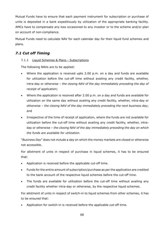 68
Mutual Funds have to ensure that each payment instrument for subscription or purchase of
units is deposited in a bank expeditiously by utilization of the appropriate banking facility.
AMCs have to compensate any loss occasioned to any investor or to the scheme and/or plan
on account of non-compliance.
Mutual Funds need to calculate NAV for each calendar day for their liquid fund schemes and
plans.
7.1 Cut off Timing
	 7.1.1	 Liquid Schemes  Plans - Subscriptions
	 The following NAVs are to be applied:
	 •	 Where the application is received upto 2.00 p.m. on a day and funds are available
for utilization before the cut-off time without availing any credit facility, whether,
intra-day or otherwise – the closing NAV of the day immediately preceding the day of
receipt of application;
	 •	 Where the application is received after 2.00 p.m. on a day and funds are available for
utilization on the same day without availing any credit facility, whether, intra-day or
otherwise – the closing NAV of the day immediately preceding the next business day;
and
	 •	 Irrespective of the time of receipt of application, where the funds are not available for
utilization before the cut-off time without availing any credit facility, whether, intra-
day or otherwise – the closing NAV of the day immediately preceding the day on which
the funds are available for utilization.
	 “Business Day” does not include a day on which the money markets are closed or otherwise
not accessible.
	 For allotment of units in respect of purchase in liquid schemes, it has to be ensured
that:
	 •	 Application is received before the applicable cut-off time.
	 •	 Funds for the entire amount of subscription/purchase as per the application are credited
to the bank account of the respective liquid schemes before the cut-off time.
	 •	 The funds are available for utilization before the cut-off time without availing any
credit facility whether intra-day or otherwise, by the respective liquid schemes.
	 For allotment of units in respect of switch-in to liquid schemes from other schemes, it has
to be ensured that:
	 •	 Application for switch-in is received before the applicable cut-off time.
 