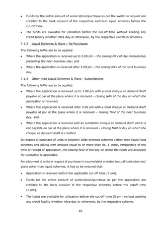 69
	 •	 Funds for the entire amount of subscription/purchase as per the switch-in request are
credited to the bank account of the respective switch-in liquid schemes before the
cut-off time.
	 •	 The funds are available for utilization before the cut-off time without availing any
credit facility whether intra-day or otherwise, by the respective switch-in schemes.
	 7.1.2	 Liquid Schemes  Plans – Re-Purchases
	 The following NAVs are to be applied:
	 •	 Where the application is received up to 3.00 pm – the closing NAV of day immediately
preceding the next business day; and
	 •	 Where the application is received after 3.00 pm – the closing NAV of the next business
day.
	 7.1.3	 Other than Liquid Schemes  Plans - Subscriptions
	 The following NAVs are to be applied:
	 •	 Where the application is received up to 3.00 pm with a local cheque or demand draft
payable at par at the place where it is received – closing NAV of the day on which the
application is received;
	 •	 Where the application is received after 3.00 pm with a local cheque or demand draft
payable at par at the place where it is received – closing NAV of the next business
day; and
	 •	 Where the application is received with an outstation cheque or demand draft which is
not payable on par at the place where it is received – closing NAV of day on which the
cheque or demand draft is credited.
	 In respect of purchase of units in Income/ Debt oriented schemes (other than liquid fund
schemes and plans) with amount equal to or more than Rs. 1 crore, irrespective of the
time of receipt of application, the closing NAV of the day on which the funds are available
for utilization is applicable.
	 For allotment of units in respect of purchase in income/debt oriented mutual fund schemes/
plans other than liquid schemes, it has to be ensured that:
	 •	 Application is received before the applicable cut-off time (3 pm).
	 •	 Funds for the entire amount of subscription/purchase as per the application are
credited to the bank account of the respective schemes before the cutoff time
(3 pm).
	 •	 The funds are available for utilization before the cut-off time (3 pm) without availing
any credit facility whether intra-day or otherwise, by the respective scheme.
 
