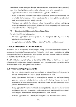 70
	 For allotment of units in respect of switch-in to income/debt oriented mutual fund schemes/
plans other than liquid schemes from other schemes, it has to be ensured that:
	 •	 Application for switch-in is received before the applicable cut-off time.
	 •	 Funds for the entire amount of subscription/purchase as per the switch-in request are
credited to the bank account of the respective switch-in income/debt oriented mutual
fund schemes/plans before the cut-off time.
	 •	 The funds are available for utilization before the cut-off time without availing any
credit facility whether intra-day or otherwise, by the respective switch-in income/debt
oriented mutual fund schemes/plans.
	 7.1.4	 Other than Liquid Schemes  Plans – Re-purchases
	 The following NAVs are to be applied:
	 •	 Where the application is received up to 3.00 pm – closing NAV of the day on which the
application is received; and
	 •	 An application received after 3.00 pm – closing NAV of the next business day.
7.2 Official Points of Acceptance (PoA)
In order to ensure transparency in capturing the timing, SEBI has mandated official points of
acceptance for receipt of these applications. Application from investors are to be received by
mutual funds only at the official points of acceptance, addresses of which have to be disclosed
in the SID and on Mutual Funds’ websites.
The Official PoA are typically offices of the AMC and RTA. Offices of the DP can also be an
Official PoA for re-purchase transactions. Offices of stock exchange brokers can be Official PoA
for transactions routed through the stock exchange.
7.3 Time Stamping Requirements
	 •	 For every machine, running serial number has to be stamped from the first number to
the last number as per its capacity before repetition of the cycle.
	 •	 Every application for purchase is to be stamped on the face and the corresponding
payment instrument is to be stamped on the back indicating the date and time of
receipt and the running serial number. The application and payment instrument should
contain the same serial number.
	 •	 Every application for redemption has to be stamped on the face and on the investor’s
acknowledgment copy (or twice on the application if no acknowledgment is issued)
indicating the date and time of receipt and running serial number.
	 •	 Different applications can not be bunched together with the same serial number.
 
