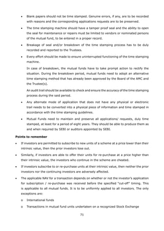 71
	 •	 Blank papers should not be time stamped. Genuine errors, if any, are to be recorded
with reasons and the corresponding applications requests are to be preserved.
	 •	 The time stamping machine should have a tamper proof seal and the ability to open
the seal for maintenance or repairs must be limited to vendors or nominated persons
of the mutual fund, to be entered in a proper record.
	 •	 Breakage of seal and/or breakdown of the time stamping process has to be duly
recorded and reported to the Trustees.
	 •	 Every effort should be made to ensure uninterrupted functioning of the time stamping
machine.
		 In case of breakdown, the mutual funds have to take prompt action to rectify the
situation. During the breakdown period, mutual funds need to adopt an alternative
time stamping method that has already been approved by the Board of the AMC and
the Trustee(s).
		 An audit trail should be available to check and ensure the accuracy of the time stamping
process during the said period.
	 •	 Any alternate mode of application that does not have any physical or electronic
trail needs to be converted into a physical piece of information and time stamped in
accordance with the time stamping guidelines.
	 •	 Mutual Funds need to maintain and preserve all applications/ requests, duly time
stamped, at least for a period of eight years. They should be able to produce them as
and when required by SEBI or auditors appointed by SEBI.
Points to remember
•	 If investors are permitted to subscribe to new units of a scheme at a price lower than their
intrinsic value, then the prior investors lose out.
•	 Similarly, if investors are able to offer their units for re-purchase at a price higher than
their intrinsic value, the investors who continue in the scheme are cheated.
•	 If investors subscribe to or re-purchase units at their intrinsic value, then neither the prior
investors nor the continuing investors are adversely affected.
•	 The applicable NAV for a transaction depends on whether or not the investor’s application
for subscription / re-purchase was received before the specified “cut-off” timing. This
is applicable to all mutual funds. It is to be uniformly applied to all investors. The only
exceptions are:
	 o	 International funds
	 o	 Transactions in mutual fund units undertaken on a recognized Stock Exchange
 