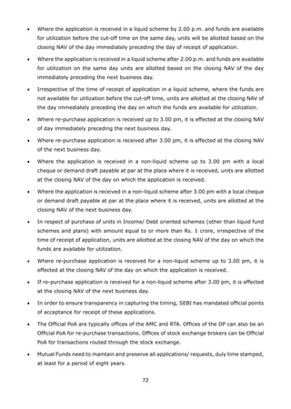 72
•	 Where the application is received in a liquid scheme by 2.00 p.m. and funds are available
for utilization before the cut-off time on the same day, units will be allotted based on the
closing NAV of the day immediately preceding the day of receipt of application.
•	 Where the application is received in a liquid scheme after 2.00 p.m. and funds are available
for utilization on the same day units are allotted based on the closing NAV of the day
immediately preceding the next business day.
•	 Irrespective of the time of receipt of application in a liquid scheme, where the funds are
not available for utilization before the cut-off time, units are allotted at the closing NAV of
the day immediately preceding the day on which the funds are available for utilization.
•	 Where re-purchase application is received up to 3.00 pm, it is effected at the closing NAV
of day immediately preceding the next business day.
•	 Where re-purchase application is received after 3.00 pm, it is effected at the closing NAV
of the next business day.
•	 Where the application is received in a non-liquid scheme up to 3.00 pm with a local
cheque or demand draft payable at par at the place where it is received, units are allotted
at the closing NAV of the day on which the application is received.
•	 Where the application is received in a non-liquid scheme after 3.00 pm with a local cheque
or demand draft payable at par at the place where it is received, units are allotted at the
closing NAV of the next business day.
•	 In respect of purchase of units in Income/ Debt oriented schemes (other than liquid fund
schemes and plans) with amount equal to or more than Rs. 1 crore, irrespective of the
time of receipt of application, units are allotted at the closing NAV of the day on which the
funds are available for utilization.
•	 Where re-purchase application is received for a non-liquid scheme up to 3.00 pm, it is
effected at the closing NAV of the day on which the application is received.
•	 If re-purchase application is received for a non-liquid scheme after 3.00 pm, it is effected
at the closing NAV of the next business day.
•	 In order to ensure transparency in capturing the timing, SEBI has mandated official points
of acceptance for receipt of these applications.
•	 The Official PoA are typically offices of the AMC and RTA. Offices of the DP can also be an
Official PoA for re-purchase transactions. Offices of stock exchange brokers can be Official
PoA for transactions routed through the stock exchange.
•	 Mutual Funds need to maintain and preserve all applications/ requests, duly time stamped,
at least for a period of eight years.
 