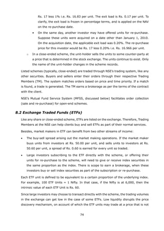 74
Rs. 17 less 1% i.e. Rs. 16.83 per unit. The exit load is Rs. 0.17 per unit. To
clarify, the exit load is frozen in percentage terms, and is applied on the NAV
on the re-purchase date.
			 •	 On the same day, another investor may have offered units for re-purchase.
Suppose these units were acquired on a date other than January 1, 2010.
On the acquisition date, the applicable exit load was 0.20%. The re-purchase
price for this investor would be Rs. 17 less 0.20% i.e. Rs. 16.966 per unit.
		 o	 In a close-ended scheme, the unit-holder sells the units to some counter-party at
a price that is determined in the stock exchange. The units continue to exist. Only
the name of the unit-holder changes in the scheme records.
	 Listed schemes (typically, close-ended) are traded through NSE’s trading system, like any
other securities. Buyers and sellers enter their orders through their respective Trading
Members (TM). The system matches orders based on price and time priority. If a match
is found, a trade is generated. The TM earns a brokerage as per the terms of the contract
with the client.
	 NSE’s Mutual Fund Service System (MFSS, discussed below) facilitates order collection
(sale and re-purchase) for open-end schemes.
8.2 Exchange Traded Funds (ETFs)
	 Like any share or close-ended scheme, ETFs are listed on the exchange. Therefore, Trading
Members at the NSE can help clients buy and sell ETFs as part of their normal services.
	 Besides, market makers in ETF can benefit from two other streams of income:
	 •	 The buy-sell spread arising out the market making operations. If the market maker
buys units from investors at Rs. 50.00 per unit, and sells units to investors at Rs.
50.60 per unit, a spread of Rs. 0.60 is earned for every unit so traded.
	 •	 Large investors subscribing to the ETF directly with the scheme, or offering their
units for re-purchase to the scheme, will need to give or receive index securities in
the same proportion as the index. There is scope to earn a brokerage, when these
investors buy or sell index securities as part of the subscription or re-purchase.
	 Each ETF unit is defined to be equivalent to a certain proportion of the underlying index.
For example, 100 ETF Units = 1 Nifty. In that case, if the Nifty is at 6,000, then the
intrinsic value of each ETF Unit is Rs. 60.
	 Since large investors may choose to transact directly with the scheme, the trading volumes
in the exchange can get low in the case of some ETFs. Low liquidity disrupts the price
discovery mechanism, on account of which the ETF units may trade at a price that is not
 