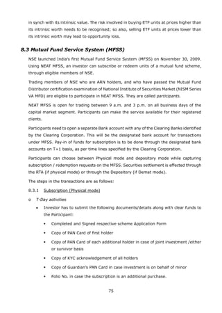 75
in synch with its intrinsic value. The risk involved in buying ETF units at prices higher than
its intrinsic worth needs to be recognised; so also, selling ETF units at prices lower than
its intrinsic worth may lead to opportunity loss.
8.3 Mutual Fund Service System (MFSS)
	 NSE launched India’s first Mutual Fund Service System (MFSS) on November 30, 2009.
Using NEAT MFSS, an investor can subscribe or redeem units of a mutual fund scheme,
through eligible members of NSE.
	 Trading members of NSE who are ARN holders, and who have passed the Mutual Fund
Distributor certification examination of National Institute of Securities Market (NISM Series
VA MFD) are eligible to participate in NEAT MFSS. They are called participants.
	 NEAT MFSS is open for trading between 9 a.m. and 3 p.m. on all business days of the
capital market segment. Participants can make the service available for their registered
clients.
	 Participants need to open a separate Bank account with any of the Clearing Banks identified
by the Clearing Corporation. This will be the designated bank account for transactions
under MFSS. Pay-in of funds for subscription is to be done through the designated bank
accounts on T+1 basis, as per time lines specified by the Clearing Corporation.
	 Participants can choose between Physical mode and depository mode while capturing
subscription / redemption requests on the MFSS. Securities settlement is effected through
the RTA (if physical mode) or through the Depository (if Demat mode).
	 The steps in the transactions are as follows:
	 8.3.1	 Subscription (Physical mode)
	 o	 T-Day activities
	 	 •	 Investor has to submit the following documents/details along with clear funds to
the Participant:
	 	 	 	 Completed and Signed respective scheme Application Form
	 	 	 	 Copy of PAN Card of first holder
	 	 	 	 Copy of PAN Card of each additional holder in case of joint investment /either
or survivor basis
	 	 	 	 Copy of KYC acknowledgement of all holders
	 	 	 	 Copy of Guardian’s PAN Card in case investment is on behalf of minor
	 	 	 	 Folio No. in case the subscription is an additional purchase.
 