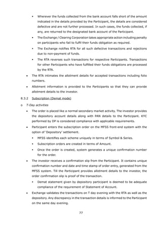 77
	 	 	 	 Wherever the funds collected from the bank account falls short of the amount
indicated in the details provided by the Participant, the details are considered
defective and are not further processed. In such cases, the funds collected, if
any, are returned to the designated bank account of the Participant.
	 	 	 	 The Exchange / Clearing Corporation takes appropriate action including penalty
on participants who fail to fulfil their funds obligation as required.
	 	 	 	 The Exchange notifies RTA for all such defective transactions and rejections
due to non-payment of funds.
	 	 	 	 The RTA reverses such transactions for respective Participants. Transactions
for other Participants who have fulfilled their funds obligations are processed
by the RTA.
	 	 •	 The RTA intimates the allotment details for accepted transactions including folio
numbers.
	 	 •	 Allotment information is provided to the Participants so that they can provide
allotment details to the investor.
	 8.3.2	 Subscription (Demat mode)
	 o	 T-Day activities
	 	 •	 The order is placed like a normal secondary market activity. The investor provides
the depository account details along with PAN details to the Participant. KYC
performed by DP is considered compliance with applicable requirements.
	 	 •	 Participant enters the subscription order on the MFSS front-end system with the
option of ‘Depository’ settlement.
	 	 	 	 MFSS identifies each scheme uniquely in terms of Symbol  Series.
	 	 	 	 Subscription orders are created in terms of Amount.
	 	 	 	 Once the order is created, system generates a unique confirmation number
for the order.
	 	 •	 The investor receives a confirmation slip from the Participant. It contains unique
confirmation number and date and time stamp of order entry, generated from the
MFSS system. Till the Participant provides allotment details to the investor, the
order confirmation slip is proof of the transaction.
	 	 	 	 Demat statement given by depository participant is deemed to be adequate
compliance of the requirement of Statement of Account.
	 	 •	 Exchange validates the transactions on T day evening with the RTA as well as the
depository. Any discrepancy in the transaction details is informed to the Participant
on the same day evening.
 