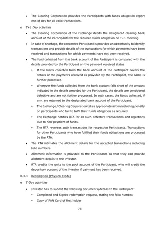 78
	 	 •	 The Clearing Corporation provides the Participants with funds obligation report
end of day for all valid transactions.
	 o	 T+1 Day activities
	 	 •	 The Clearing Corporation of the Exchange debits the designated clearing bank
account of the Participants for the required funds obligation on T+1 morning.
	 	 •	 In case of shortage, the concerned Participant is provided an opportunity to identify
transactions and provide details of the transactions for which payments have been
received and transactions for which payments have not been received.
	 	 •	 The fund collected from the bank account of the Participant is compared with the
details provided by the Participant on the payment received status.
	 	 	 	 If the funds collected from the bank account of the Participant covers the
details of the payments received as provided by the Participant, the same is
further processed.
	 	 	 	 Wherever the funds collected from the bank account falls short of the amount
indicated in the details provided by the Participant, the details are considered
defective and are not further processed. In such cases, the funds collected, if
any, are returned to the designated bank account of the Participant.
	 	 	 	 The Exchange / Clearing Corporation takes appropriate action including penalty
on participants who fail to fulfil their funds obligation as required.
	 	 	 	 The Exchange notifies RTA for all such defective transactions and rejections
due to non-payment of funds.
	 	 	 	 The RTA reverses such transactions for respective Participants. Transactions
for other Participants who have fulfilled their funds obligations are processed
by the RTA.
	 	 •	 The RTA intimates the allotment details for the accepted transactions including
folio numbers.
	 	 •	 Allotment information is provided to the Participants so that they can provide
allotment details to the investor.
	 	 •	 RTA credits the units to the pool account of the Participant, who will credit the
depository account of the investor if payment has been received.
	 8.3.3	 Redemption (Physical Mode)
	 o	 T-Day activities
		 •	 Investor has to submit the following documents/details to the Participant:
	 	 	 	 Completed and Signed redemption request, stating the folio number.
	 	 	 	 Copy of PAN Card of first holder
 