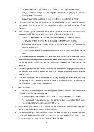 79
	 	 	 	 Copy of PAN Card of each additional holder in case of joint investment
	 	 	 	 Copy or allotment statement / holding statement/ SOA displaying the scheme
holdings to be redeemed
	 	 	 	 Copy of Guardians PAN Card in case investment is on behalf of minor
	 	 •	 The Participant verifies the application for mandatory details, investor identity
and verifies the signature on the application against the PAN signature of the
signatory
	 	 •	 After completing the application verification, the Participant enters the redemption
order on the MFSS system with the option of ‘Physical’ settlement.
	 	 	 	 The MFSS identifies each scheme uniquely in terms of Symbol  Series.
	 	 	 	 For physical orders the folio No is captured on the MFSS front-end.
	 	 	 	 Redemption orders are created either in terms of Amount or Quantity for
physical settlement.
	 	 	 	 Once the order is created system generates a unique confirmation No. for the
order.
	 	 •	 The investor receives a confirmation slip from the Participant. It contains unique
confirmation number generated from the MFSS front-end system. This is proof of
the transaction for the investor till the redemption proceeds are received from the
registrar.
	 	 •	 The Participant writes the unique confirmation number on the physical documents
and delivers the same at any of the RTA /AMC offices as may be intimated from
time to time.
	 	 •	 Exchange validates the transactions on T day evening with the RTA and any
discrepancy in the transaction details in terms of folio number etc. is informed to
the Participant on the same day evening.
	 o	 T+1 Day activities
	 	 •	 RTA carries out the redemption processing at its end and provides final redemption
information to the Exchange on T+1.
	 	 	 	 The file contains information about valid and rejected redemption orders.
	 	 	 	 For successful redemptions, the file contains the redemption NAV, units
redeemed, redemption amount, STT (if any).
	 	 •	 Redemption information is provided to the Participants through files so that they
can provide Redemption details to the investor.
	 	 •	 The redemption proceeds are directly sent by RTA through appropriate payment
mode such as direct credit, NEFT or cheque as decided by AMC from time to time,
as per the bank account details recorded with the RTA.
 