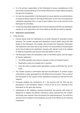 80
	 	 •	 It is the primary responsibility of the Participant to ensure completeness of the
documents including filling up of the all Key fields by the investor before accepting
the same for processing.
	 	 •	 It is also the responsibility of the Participant to ensure identity and authentication
of signature affixed based on the original PAN shown at the time of accepting the
redemption application form. In case of joint holding, this is to be ensured by the
Participant for all holders.
	 	 •	 In case the subscription application form has not reached to the RTA, the redemption
request for such subscription will not be taken by the RTA and shall be rejected.
	 8.3.4	 Redemption (Demat Mode)
	 o	 T-Day activities
	 	 •	 Investor places order for redemption as currently followed for secondary market
activities. The investor provides their depository account details along with PAN
details to the Participant. The investor also provides their Depository Participant
with Depository instruction slip (a copy of which is to be provided to the participant
at the time of placing the redemption request) with relevant units to be credited
to Clearing Corporation pool account same day before 4.30 p.m.
	 	 •	 The Participant enters the redemption order on the MFSS system with the option
of ‘Demat’ settlement.
	 	 	 	 The MFSS identifies each scheme uniquely in terms of Symbol  Series.
	 	 	 	 Redemption orders are created only in quantity.
	 	 	 	 Once the order is created system generates a unique confirmation No. for the
order.
	 	 •	 The investor receives a confirmation slip from the Participant. It contains unique
confirmation number generated from the MFSS front-end system. This is proof of
the transaction for the investor till the redemption proceeds are received from the
registrar.
	 	 •	 Exchange validates the transactions on T day evening with the RTA and any
discrepancy in the transaction details in terms of DP Id etc.is informed to the
Participant on the same day evening.
	 	 •	 Subsequent to the validation, Clearing Corporation will provide valid orders to
depository to validate the delivery instructions (DIS) received from the investor
and accept units received if they are equal to the valid transactions. The units thus
received will be credited to the beneficiary account of the AMC(s) by the Clearing
Corporation.
 