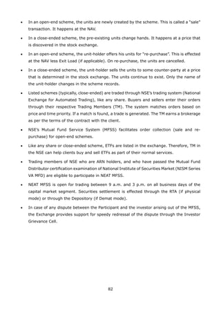 82
•	 In an open-end scheme, the units are newly created by the scheme. This is called a “sale”
transaction. It happens at the NAV.
•	 In a close-ended scheme, the pre-existing units change hands. It happens at a price that
is discovered in the stock exchange.
•	 In an open-end scheme, the unit-holder offers his units for “re-purchase”. This is effected
at the NAV less Exit Load (if applicable). On re-purchase, the units are cancelled.
•	 In a close-ended scheme, the unit-holder sells the units to some counter-party at a price
that is determined in the stock exchange. The units continue to exist. Only the name of
the unit-holder changes in the scheme records.
•	 Listed schemes (typically, close-ended) are traded through NSE’s trading system (National
Exchange for Automated Trading), like any share. Buyers and sellers enter their orders
through their respective Trading Members (TM). The system matches orders based on
price and time priority. If a match is found, a trade is generated. The TM earns a brokerage
as per the terms of the contract with the client.
•	 NSE’s Mutual Fund Service System (MFSS) facilitates order collection (sale and re-
purchase) for open-end schemes.
•	 Like any share or close-ended scheme, ETFs are listed in the exchange. Therefore, TM in
the NSE can help clients buy and sell ETFs as part of their normal services.
•	 Trading members of NSE who are ARN holders, and who have passed the Mutual Fund
Distributor certification examination of National Institute of Securities Market (NISM Series
VA MFD) are eligible to participate in NEAT MFSS.
•	 NEAT MFSS is open for trading between 9 a.m. and 3 p.m. on all business days of the
capital market segment. Securities settlement is effected through the RTA (if physical
mode) or through the Depository (if Demat mode).
•	 In case of any dispute between the Participant and the investor arising out of the MFSS,
the Exchange provides support for speedy redressal of the dispute through the Investor
Grievance Cell.
 