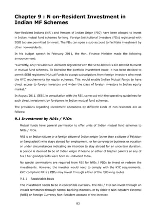 83
Chapter 9 : N on-Resident Investment in
Indian MF Schemes
Non-Resident Indians (NRI) and Persons of Indian Origin (PIO) have been allowed to invest
in Indian mutual fund schemes for long. Foreign Institutional Investors (FIIs) registered with
SEBI too are permitted to invest. The FIIs can open a sub-account to facilitate investment by
other non-residents.
In his budget speech in February 2011, the Hon. Finance Minister made the following
announcement:
“Currently, only FIIs and sub-accounts registered with the SEBI and NRIs are allowed to invest
in mutual fund schemes. To liberalise the portfolio investment route, it has been decided to
permit SEBI registered Mutual Funds to accept subscriptions from foreign investors who meet
the KYC requirements for equity schemes. This would enable Indian Mutual Funds to have
direct access to foreign investors and widen the class of foreign investors in Indian equity
market.”
In August 2011, SEBI, in consultation with the RBI, came out with the operating guidelines for
such direct investment by foreigners in Indian mutual fund schemes.
The provisions regarding investment operations by different kinds of non-residents are as
follows:
9.1 Investment by NRIs / PIOs
	 Mutual funds have general permission to offer units of Indian mutual fund schemes to
NRIs / PIOs.
	 NRI is an Indian citizen or a foreign citizen of Indian origin (other than a citizen of Pakistan
or Bangladesh) who stays abroad for employment, or for carrying on business or vocation
or under circumstances indicating an intention to stay abroad for an uncertain duration.
A person is deemed to be of Indian origin if he/she or either of his/her parents or any of
his / her grandparents were born in undivided India.
	 No special permissions are required from RBI for NRIs / PIOs to invest or redeem the
investments. However, the investor would need to comply with the KYC requirements.
KYC compliant NRIs / PIOs may invest through either of the following routes:
	 9.1.1	 Repatriable basis
	 The investment needs to be in convertible currency. The NRI / PIO can invest through an
inward remittance through normal banking channels, or by debit to Non-Resident External
(NRE) or Foreign Currency Non-Resident account of the investor.
 