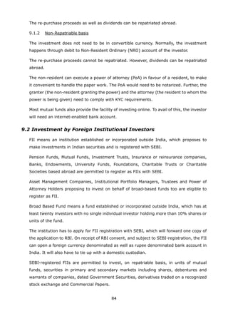 84
	 The re-purchase proceeds as well as dividends can be repatriated abroad.
	 9.1.2	 Non-Repatriable basis
	 The investment does not need to be in convertible currency. Normally, the investment
happens through debit to Non-Resident Ordinary (NRO) account of the investor.
	 The re-purchase proceeds cannot be repatriated. However, dividends can be repatriated
abroad.
	 The non-resident can execute a power of attorney (PoA) in favour of a resident, to make
it convenient to handle the paper work. The PoA would need to be notarized. Further, the
granter (the non-resident granting the power) and the attorney (the resident to whom the
power is being given) need to comply with KYC requirements.
	 Most mutual funds also provide the facility of investing online. To avail of this, the investor
will need an internet-enabled bank account.
9.2 Investment by Foreign Institutional Investors
	 FII means an institution established or incorporated outside India, which proposes to
make investments in Indian securities and is registered with SEBI.
	 Pension Funds, Mutual Funds, Investment Trusts, Insurance or reinsurance companies,
Banks, Endowments, University Funds, Foundations, Charitable Trusts or Charitable
Societies based abroad are permitted to register as FIIs with SEBI.
	 Asset Management Companies, Institutional Portfolio Managers, Trustees and Power of
Attorney Holders proposing to invest on behalf of broad-based funds too are eligible to
register as FII.
	 Broad Based Fund means a fund established or incorporated outside India, which has at
least twenty investors with no single individual investor holding more than 10% shares or
units of the fund.
	 The institution has to apply for FII registration with SEBI, which will forward one copy of
the application to RBI. On receipt of RBI consent, and subject to SEBI-registration, the FII
can open a foreign currency denominated as well as rupee denominated bank account in
India. It will also have to tie up with a domestic custodian.
	 SEBI-registered FIIs are permitted to invest, on repatriable basis, in units of mutual
funds, securities in primary and secondary markets including shares, debentures and
warrants of companies, dated Government Securities, derivatives traded on a recognized
stock exchange and Commercial Papers.
 