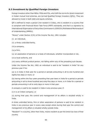 85
9.3 Investment by Qualified Foreign Investors
	 Foreign investors other than NRIs / PIOs and FIIs, who fulfil the norms for direct investment
in Indian mutual fund schemes, are termed Qualified Foreign Investors (QFIs). They are
allowed to invest in both debt and equity schemes.
	 QFI is defined to mean a person (not resident in India), who is resident in a country that
is compliant with Financial Action Task Force (FATF) standards, and that is a signatory to
International Organization of Securities Commission’s (IOSCO’s) Multilateral Memorandum
of Understanding (MMOU).
	 “Person” under Section 2(31) of the Income Tax Act, 1961 includes:
	 (i)	 an individual,
	 (ii)	 a Hindu undivided family,
	 (iii)	a company,
	 (iv)	a firm,
	 (v)	an association of persons or a body of individuals, whether incorporated or not,
	 (vi)	a local authority, and
	 (vii) every artificial juridical person, not falling within any of the preceding sub-clauses.
	 Under the Income Tax Act, 1961 an individual is said to be “resident in India” for any
previous year if he:
	 (a) is in India in that year for a period or periods amounting in all to one hundred and
eighty-two days or more; or
	 (b) having within the four years preceding that year been in India for a period or periods
amounting in all to three hundred and sixty-five days or more, is in India for a period or
periods amounting in all to sixty days or more in that year.
	 A company is said to be resident in India in any previous year, if-
	 (i) it is an Indian company; or
	 (ii) during that year, the control and management of its affairs is situated wholly in
India.
	 A Hindu undivided family, firm or other association of persons is said to be resident in
India in any previous year in every case except where during that year the control and
management of its affairs is situated wholly outside India.
	 “Resident” in a country, other than India, means resident as per the direct tax laws of that
country.
 