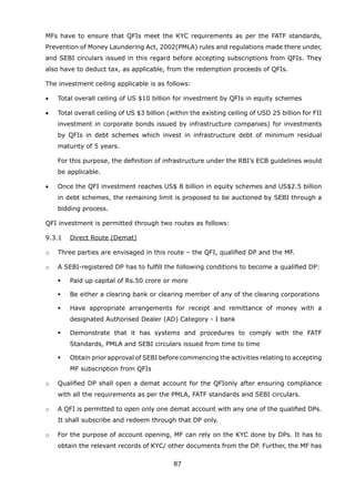 87
	 MFs have to ensure that QFIs meet the KYC requirements as per the FATF standards,
Prevention of Money Laundering Act, 2002(PMLA) rules and regulations made there under,
and SEBI circulars issued in this regard before accepting subscriptions from QFIs. They
also have to deduct tax, as applicable, from the redemption proceeds of QFIs.
	 The investment ceiling applicable is as follows:
	 •	 Total overall ceiling of US $10 billion for investment by QFIs in equity schemes
	 •	 Total overall ceiling of US $3 billion (within the existing ceiling of USD 25 billion for FII
investment in corporate bonds issued by infrastructure companies) for investments
by QFIs in debt schemes which invest in infrastructure debt of minimum residual
maturity of 5 years.
		 For this purpose, the definition of infrastructure under the RBI’s ECB guidelines would
be applicable.
	 •	 Once the QFI investment reaches US$ 8 billion in equity schemes and US$2.5 billion
in debt schemes, the remaining limit is proposed to be auctioned by SEBI through a
bidding process.
	 QFI investment is permitted through two routes as follows:
	 9.3.1	 Direct Route (Demat)
	 o	 Three parties are envisaged in this route – the QFI, qualified DP and the MF.
	 o	 A SEBI-registered DP has to fulfill the following conditions to become a qualified DP:
	 	 	 Paid up capital of Rs.50 crore or more
	 	 	 Be either a clearing bank or clearing member of any of the clearing corporations
	 	 	 Have appropriate arrangements for receipt and remittance of money with a
designated Authorised Dealer (AD) Category - I bank
	 	 	 Demonstrate that it has systems and procedures to comply with the FATF
Standards, PMLA and SEBI circulars issued from time to time
	 	 	 Obtain prior approval of SEBI before commencing the activities relating to accepting
MF subscription from QFIs
	 o	 Qualified DP shall open a demat account for the QFIonly after ensuring compliance
with all the requirements as per the PMLA, FATF standards and SEBI circulars.
	 o	 A QFI is permitted to open only one demat account with any one of the qualified DPs.
It shall subscribe and redeem through that DP only.
	 o	 For the purpose of account opening, MF can rely on the KYC done by DPs. It has to
obtain the relevant records of KYC/ other documents from the DP. Further, the MF has
 