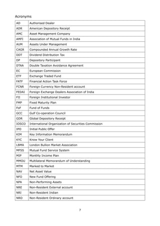 7
Acronyms
AD Authorised Dealer
ADR American Depository Receipt
AMC Asset Management Company
AMFI Association of Mutual Funds in India
AUM Assets Under Management
CAGR Compounded Annual Growth Rate
DDT Dividend Distribution Tax
DP Depository Participant
DTAA Double Taxation Avoidance Agreement
EC European Commission
ETF Exchange Traded Fund
FATF Financial Action Task Force
FCNR Foreign Currency Non-Resident account
FEDAI Foreign Exchange Dealers Association of India
FII Foreign Institutional Investor
FMP Fixed Maturity Plan
FoF Fund of Funds
GCC Gulf Co-operation Council
GDR Global Depository Receipt
IOSCO International Organization of Securities Commission
IPO Initial Public Offer
KIM Key Information Memorandum
KYC Know Your Client
LBMA London Bullion Market Association
MFSS Mutual Fund Service System
MIP Monthly Income Plan
MMOU Multilateral Memorandum of Understanding
MTM Marked to Market
NAV Net Asset Value
NFO New Fund Offering
NPA Non-Performing Assets
NRE Non-Resident External account
NRI Non-Resident Indian
NRO Non-Resident Ordinary account
 