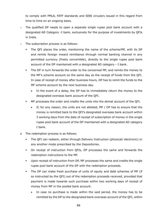 88
to comply with PMLA, FATF standards and SEBI circulars issued in this regard from
time to time on an ongoing basis.
	 o	 The qualified DP needs to open a separate single rupee pool bank account with a
designated AD Category -I bank, exclusively for the purpose of investments by QFIs
in India.
	 o	 The subscription process is as follows:
	 	 	 The QFI places the order, mentioning the name of the scheme/MF, with its DP
and remits foreign inward remittance through normal banking channel in any
permitted currency (freely convertible), directly to the single rupee pool bank
account of the DP maintained with a designated AD category - I bank.
	 	 	 The DP in turn forwards the order to the concerned MF, and remits the money to
the MF’s scheme account on the same day as the receipt of funds from the QFI.
In case of receipt of money after business hours, DP has to remit the funds to the
MF scheme account by the next business day.
	 	 	 •	 In the event of a delay, the DP has to immediately return the money to the
designated overseas bank account of the QFI.
	 	 	 MF processes the order and credits the units into the demat account of the QFI.
	 	 	 •	 If, for any reason, the units are not allotted, MF / DP has to ensure that the
money is remitted back to the QFI’s designated overseas bank account within
3 working days from the date of receipt of subscription of money in the single
rupee pool bank account of the DP maintained with a designated AD category
I bank.
	 o	 The redemption process is as follows:
	 	 	 The QFI can redeem, either through Delivery Instruction (physical/ electronic) or
any another mode prescribed by the Depositories.
	 	 	 On receipt of instruction from QFIs, DP processes the same and forwards the
redemption instructions to the MF.
	 	 	 Upon receipt of instruction from DP, MF processes the same and credits the single
rupee pool bank account of the DP with the redemption proceeds.
	 	 	 The DP can make fresh purchase of units of equity and debt schemes of MF (if
so instructed by the QFI) out of the redemption proceeds received, provided that
payment is made towards such purchase within two working days of receipt of
money from MF in the pooled bank account.
	 	 	 •	 In case no purchase is made within the said period, the money has to be
remitted by the DP to the designated bank overseas account of the QFI, within
 