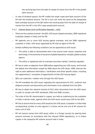 89
two working days from the date of receipt of money from the MF in the pooled
bank account.
	 o	 In case of dividend payout, the MF credits the single rupee pool bank account of the
DP with the dividend amount. The DP in turn will remit the same to the designated
bank overseas account of the QFI within two working days from the date of receipt of
money from the MF in the DP’s rupee pooled bank account.
	 9.3.2	 Indirect Route (Unit Confirmation Receipts – UCR)
	 o	 There are four parties involved –the QFI, UCR issuer (based overseas), SEBI registered
Custodian (based in India) and the MF.
	 o	 MF appoints one or more UCR issuing agents overseas, and one SEBI registered
custodian in India. UCR issuer appointed by MF acts as agent of the MF.
	 o	 Entities fulfilling the following conditions can be appointed as UCR issuer:
	 	 	 The entity is able to demonstrate that it has proven track record, expertise and
technology in the business of issuance of global depository receipts/ global custody
agency.
	 	 	 The entity is registered with an overseas securities market / banking regulator.
	 o	 MF has to seek no objection from SEBI before appointing any UCR issuer, and furnish
the details and information sought by SEBI about the UCR issuer. SEBI reserves the
right to seek additional information / clarification and direct specific action, including
non-appointment / revocation of appointment of that UCR Issuing Agent.
	 o	 QFIs can subscribe / redeem only through the UCR Issuer.
	 o	 The MF mandates the UCR issuer regarding the requirements for KYC, customer due
diligence process and documents and information to be collected from the QFIs.
	 o	 MF has to obtain the relevant records of KYC/ other documents from the UCR issuer
in order to comply with FATF standards, PMLA and SEBI circulars.
	 o	 The units of the MF, denominated in rupees, are held as underlying by the custodian
in India in demat mode, against which the UCR issuer would issue UCR to the QFIs.
	 o	 MF has to ensure that for every UCR issued by the UCR issuer, Custodian in India holds
corresponding number of units against it i.e.there will be one unit of MF scheme for
every unit of UCR.
	 o	 MF will receive money from UCR issuer, either in a foreign country by opening bank
account overseas (in accordance with the relevant FEMA regulations), or in Indian
rupees in the respective MF scheme account held in India.
 