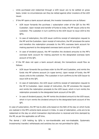 90
	 o	 Units purchased and redeemed through a UCR issuer are to be settled on gross
basis. Under no circumstances can they be netted against other investors of the UCR
issuer.
	 o	 If the MF opens a bank account abroad, the investor transactions are as follows:
	 	 	 UCR issuer forwards the purchase / subscription order of the QFI to the MF/
Custodian. Upon receipt and transfer of funds to India, the MF issues units to the
custodian. The custodian in turn confirms to the UCR Issuer to issue UCR to the
QFIs.
	 	 	 In case of redemption, the UCR issuer confirms receipt of redemption request to
the MF and the Custodian. Upon receipt of instruction, the MF processes the same
and transfers the redemption proceeds to the MF’s overseas bank account for
making payment to the designated overseas bank account of the QFI.
	 	 	 In case of dividend payout, the MF transfers the dividend amounts to the MF’s
overseas bank account for making payment to the designated overseas bank
account of the QFI.
	 o	 If the MF does not open a bank account abroad, the transactions would flow as
follows:
	 	 	 UCR issuer forwards the purchase order to the MF and Custodian, and remits the
funds into MF scheme account (in rupee terms). Upon receipt of funds; the MF
issues units to the custodian. The custodian in turn confirms to the UCR Issuer to
issue UCR to the QFI.
	 	 	 In case of redemption, the UCR issuer confirms receipt of redemption request to
the MF  Custodian. Upon receipt of instruction, the MF processes the request
and remits the redemption proceeds to the UCR issuer, which in turn remits the
redemption proceeds to the designated bank account of the QFI.
	 	 	 In case of dividend payout, the MF remits the dividend amount to the UCR issuer,
which in turn remits the dividend amount to the designated bank account of the
QFI.
In case of subscription, the MF has to allot units based on the NAV of the day on which funds
are realized in the MF’s scheme bank account in India. In case of redemption, units are to be
redeemed on the day on which transaction slip/instruction is received and time stamped by
the MF, as per the applicable cut off time.
The demat / UCR holding by QFIs is non-transferable and non-tradeable. Systematic
Investments/ transfer/ withdrawals and switches too are not permitted for QFIs.
 