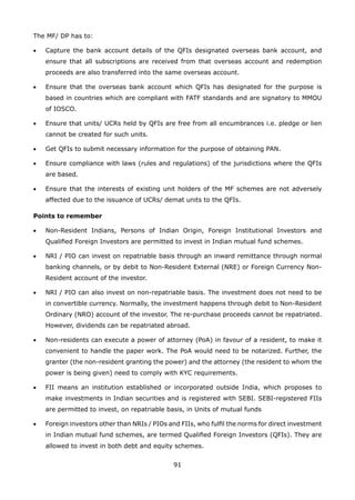 91
The MF/ DP has to:
•	 Capture the bank account details of the QFIs designated overseas bank account, and
ensure that all subscriptions are received from that overseas account and redemption
proceeds are also transferred into the same overseas account.
•	 Ensure that the overseas bank account which QFIs has designated for the purpose is
based in countries which are compliant with FATF standards and are signatory to MMOU
of IOSCO.
•	 Ensure that units/ UCRs held by QFIs are free from all encumbrances i.e. pledge or lien
cannot be created for such units.
•	 Get QFIs to submit necessary information for the purpose of obtaining PAN.
•	 Ensure compliance with laws (rules and regulations) of the jurisdictions where the QFIs
are based.
•	 Ensure that the interests of existing unit holders of the MF schemes are not adversely
affected due to the issuance of UCRs/ demat units to the QFIs.
Points to remember
•	 Non-Resident Indians, Persons of Indian Origin, Foreign Institutional Investors and
Qualified Foreign Investors are permitted to invest in Indian mutual fund schemes.
•	 NRI / PIO can invest on repatriable basis through an inward remittance through normal
banking channels, or by debit to Non-Resident External (NRE) or Foreign Currency Non-
Resident account of the investor.
•	 NRI / PIO can also invest on non-repatriable basis. The investment does not need to be
in convertible currency. Normally, the investment happens through debit to Non-Resident
Ordinary (NRO) account of the investor. The re-purchase proceeds cannot be repatriated.
However, dividends can be repatriated abroad.
•	 Non-residents can execute a power of attorney (PoA) in favour of a resident, to make it
convenient to handle the paper work. The PoA would need to be notarized. Further, the
granter (the non-resident granting the power) and the attorney (the resident to whom the
power is being given) need to comply with KYC requirements.
•	 FII means an institution established or incorporated outside India, which proposes to
make investments in Indian securities and is registered with SEBI. SEBI-registered FIIs
are permitted to invest, on repatriable basis, in Units of mutual funds
•	 Foreign investors other than NRIs / PIOs and FIIs, who fulfil the norms for direct investment
in Indian mutual fund schemes, are termed Qualified Foreign Investors (QFIs). They are
allowed to invest in both debt and equity schemes.
 