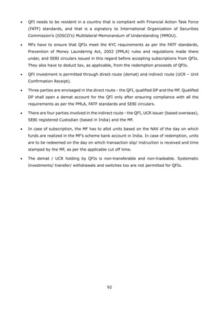 92
•	 QFI needs to be resident in a country that is compliant with Financial Action Task Force
(FATF) standards, and that is a signatory to International Organization of Securities
Commission’s (IOSCO’s) Multilateral Memorandum of Understanding (MMOU).
•	 MFs have to ensure that QFIs meet the KYC requirements as per the FATF standards,
Prevention of Money Laundering Act, 2002 (PMLA) rules and regulations made there
under, and SEBI circulars issued in this regard before accepting subscriptions from QFIs.
They also have to deduct tax, as applicable, from the redemption proceeds of QFIs.
•	 QFI investment is permitted through direct route (demat) and indirect route (UCR – Unit
Confirmation Receipt).
•	 Three parties are envisaged in the direct route - the QFI, qualified DP and the MF. Qualified
DP shall open a demat account for the QFI only after ensuring compliance with all the
requirements as per the PMLA, FATF standards and SEBI circulars.
•	 There are four parties involved in the indirect route - the QFI, UCR issuer (based overseas),
SEBI registered Custodian (based in India) and the MF.
•	 In case of subscription, the MF has to allot units based on the NAV of the day on which
funds are realized in the MF’s scheme bank account in India. In case of redemption, units
are to be redeemed on the day on which transaction slip/ instruction is received and time
stamped by the MF, as per the applicable cut off time.
•	 The demat / UCR holding by QFIs is non-transferable and non-tradeable. Systematic
Investments/ transfer/ withdrawals and switches too are not permitted for QFIs.
 