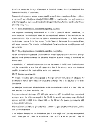 94
With most countries, foreign investment in financial markets is more liberalised than
foreign investment in real estate.
	 Besides, the investment should be permissible under Indian regulations. Indian residents
are presently permitted to remit upto USD 200,000 in every financial year for investments
and other specified purposes. Since the limit is per individual, families can transfer higher
amounts every year.
	 10.2.3	 Need to understand regulations regarding taxation
	 The objective underlying investments is to earn a post-tax return. Therefore, tax
implications of the investment need to be understood. Besides a tax withheld in the
investee country, the income may be liable to an assessment-based tax in India and / or
the investee country. India has signed Double Taxation Avoidance Agreements (DTAA)
with some countries. The investor needs to check if any benefits are available under such
agreements.
	 10.2.4	 Need to understand regulations regarding repatriation
	 For an Indian investing abroad, the investment cycle is complete when money is brought
back to India. Some countries are easier to invest in, but not so easy to repatriate the
money back.
	 The possibility of change in regulations in future too, needs to be factored. The investment
may be repatriable at the time of investment; but if the country runs into economic
trouble, it may limit the repatriability for foreign investors.
	 10.2.5	 Foreign currency risk
	 An investor investing abroad is exposed to foreign currency risk. It is not adequate for
the financial market abroad to gain value; the exchange rate of the country too is to be
considered.
	 For example, suppose an Indian invested in the US when the SP was at 1,200. Later, the
SP went up to 1,500 – a gain of 25%.
	 Suppose an investor invested USD 120,000, by buying USD from his Indian rupee bank
account, when the USD was equal to Rs. 50.00. He would have drawn down his bank
account by USD 120,000 X Rs. 50 per USD i.e. Rs. 60 lakh, for buying the requisite USD
to make the investment.
	 The investment would have grown to USD 150,000 – a gain of 25% in USD terms, in line
with the market there.
	 If the investor were to sell the investment, and at that stage each USD had strengthened
to Rs. 60.00 per USD, then he would have USD 150,000 X Rs. 60 per USD i.eRs. 90
 