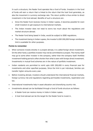 96
	 In such a structure, the feeder fund operates like a fund of funds. Investors in the fund
of funds will earn a return that is linked to the return that the host fund generates, as
also the movement in currency exchange rate. The return profile is thus similar to direct
investment in the fund abroad. Benefits of such a structure are:
	 •	 Since the feeder fund receives money in Indian rupees, it becomes possible for even
small investors to get exposure to international markets.
	 •	 The Indian investor does not need to worry too much about the regulations and
market structure abroad.
	 •	 The feeder fund being based in India, would be subject to SEBI regulations.
	 •	 The investment being in Indian rupees, the investor’s USD 200,000 foreign remittance
limit is available for other purposes.
Points to remember
•	 When someone invests directly in a project abroad, it is called foreign direct investment.
On the other hand, a portfolio investor may not be committed to a project. The money itself
may go to some other investor in the company, rather than the company itself. Portfolio
investment holding period is often shorter than what is seen with foreign direct investment.
Investments in mutual fund schemes are in the nature of portfolio investment.
•	 Indian residents are permitted to remit upto USD 200,000 in every financial year for
investments and other specified purposes. Since the limit is per individual, families can
transfer higher amounts every year.
•	 Before investing abroad, investors should understand the international financial markets,
foreign currency risk and regulations regarding permissible investments, repatriation and
tax.
•	 International investments help in asset allocation and diversifying country risk.
•	 Investments abroad can be facilitated through a fund of funds structure as follows:
	 o	 A feeder fund can receive money in India in Indian rupees.
	 o	 A host fund abroad can be the target for the feeder fund to invest in.
 
