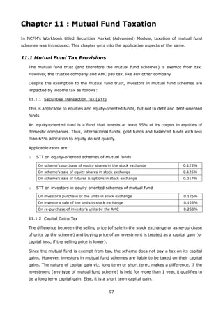 97
Chapter 11 : Mutual Fund Taxation
In NCFM’s Workbook titled Securities Market (Advanced) Module, taxation of mutual fund
schemes was introduced. This chapter gets into the applicative aspects of the same.
11.1 Mutual Fund Tax Provisions
	 The mutual fund trust (and therefore the mutual fund schemes) is exempt from tax.
However, the trustee company and AMC pay tax, like any other company.
	 Despite the exemption to the mutual fund trust, investors in mutual fund schemes are
impacted by income tax as follows:
	 11.1.1	 Securities Transaction Tax (STT)
	 This is applicable to equities and equity-oriented funds, but not to debt and debt-oriented
funds.
	 An equity-oriented fund is a fund that invests at least 65% of its corpus in equities of
domestic companies. Thus, international funds, gold funds and balanced funds with less
than 65% allocation to equity do not qualify.
	 Applicable rates are:
	 o	 STT on equity-oriented schemes of mutual funds
On scheme’s purchase of equity shares in the stock exchange 0.125%
On scheme’s sale of equity shares in stock exchange 0.125%
On scheme’s sale of futures  options in stock exchange 0.017%
	 o	 STT on investors in equity oriented schemes of mutual fund
On investor’s purchase of the units in stock exchange 0.125%
On investor’s sale of the units in stock exchange 0.125%
On re-purchase of investor’s units by the AMC 0.250%
	 11.1.2	 Capital Gains Tax
	 The difference between the selling price (of sale in the stock exchange or as re-purchase
of units by the scheme) and buying price of an investment is treated as a capital gain (or
capital loss, if the selling price is lower).
	 Since the mutual fund is exempt from tax, the scheme does not pay a tax on its capital
gains. However, investors in mutual fund schemes are liable to be taxed on their capital
gains. The nature of capital gain viz. long term or short term, makes a difference. If the
investment (any type of mutual fund scheme) is held for more than 1 year, it qualifies to
be a long term capital gain. Else, it is a short term capital gain.
 