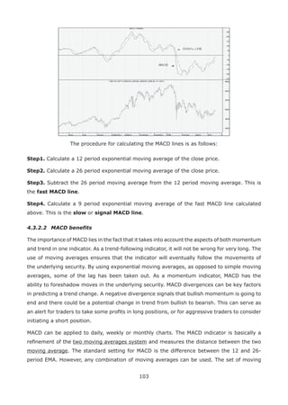 103
The procedure for calculating the MACD lines is as follows:
Step1. Calculate a 12 period exponential moving average of the close price.
Step2. Calculate a 26 period exponential moving average of the close price.
Step3. Subtract the 26 period moving average from the 12 period moving average. This is
the fast MACD line.
Step4. Calculate a 9 period exponential moving average of the fast MACD line calculated
above. This is the slow or signal MACD line.
4.3.2.2 MACD benefits
The importance of MACD lies in the fact that it takes into account the aspects of both momentum
and trend in one indicator. As a trend-following indicator, it will not be wrong for very long. The
use of moving averages ensures that the indicator will eventually follow the movements of
the underlying security. By using exponential moving averages, as opposed to simple moving
averages, some of the lag has been taken out. As a momentum indicator, MACD has the
ability to foreshadow moves in the underlying security. MACD divergences can be key factors
in predicting a trend change. A negative divergence signals that bullish momentum is going to
end and there could be a potential change in trend from bullish to bearish. This can serve as
an alert for traders to take some proﬁts in long positions, or for aggressive traders to consider
initiating a short position.
MACD can be applied to daily, weekly or monthly charts. The MACD indicator is basically a
reﬁnement of the two moving averages system and measures the distance between the two
moving average. The standard setting for MACD is the difference between the 12 and 26-
period EMA. However, any combination of moving averages can be used. The set of moving
 