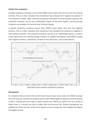 105
Center line crossover
A bullish centerline crossover occurs when MACD moves above the zero line and into positive
territory. This is a clear indication that momentum has changed from negative to positive or
from bearish to bullish. After a positive divergence and bullish moving average crossover, the
centerline crossover can act as a conﬁrmation signal. Of the three signals, moving average
crossover are probably the second most common signals.
A bearish centerline crossover occurs when MACD moves below zero and into negative
territory. This is a clear indication that momentum has changed from positive to negative or
from bullish to bearish. The centerline crossover can act as an independent signal, or conﬁrm
a prior signal such as a moving average crossover or negative divergence. Once MACD crosses
into negative territory, momentum, at least for the short term, has turned bearish.
Tata Steel Chart showing Centerline crossover
Divergence
An indication that an end to the current trend may be near occurs when the MACD diverges
from the security. A positive divergence occurs when MACD begins to advance and the security
is still in a downtrend and makes a lower reaction low. MACD can either form as a series of
higher lows or a second low that is higher than the previous low. Positive divergences are
probably the least common of the three signals, but are usually the most reliable and lead to
the biggest moves.
 