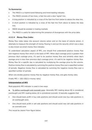 107
To Summarize
• The MACD is a hybrid trend following and trend leading indicator.
• The MACD consists of two lines; a fast line and a slow ‘signal’ line.
• A long position is indicated by a cross of the fast line from below to above the slow line.
• A short position is indicated by a cross of the fast line from above to below the slow
line.
• MACD should be avoided in trading markets
• The MACD is useful for determining the presence of divergences with the price data.
4.3.2.4 Money Flow Index
Money ﬂow index takes into account volume action and on the basis of volume action; it
attempts to measure the strength of money ﬂowing in and out the security which now a days
is also known as smart money ﬂow indicator.
To understand calculation aspect of MFI, one should ﬁrst understand positive money ﬂow
and negative money ﬂow which is the basis of MFI. When day’s average price is greater than
previous day’s average price, it’s said to be positive money ﬂow and similarly when day’s
average price is less than previous day’s average price; it’s said to be negative money ﬂow.
Money ﬂow for a speciﬁc day is calculated by multiplying the average price by the volume.
Positive money ﬂow is calculated by summing the positive money ﬂow over a speciﬁed number
of periods. Negative money ﬂow is calculated by summing the negative money ﬂow over a
speciﬁed number of periods.
When one divides positive money ﬂow by negative money ﬂow, one gets money ratio.
Finally MFI = 100-100/(1+money ratio)
Interpretation of MFI
Most popularly MFI indicator is used in two ways
a. To deﬁne overbought and oversold zone- Generally MFI reading above 80 is considered
overbought and MFI reading below 20 is considered oversold. It basically suggests that
• One should book proﬁt in buy side positions and should avoid new buy side positions in
an overbought zone.
• One should book proﬁt in sell side positions and should avoid new sell side positions in
an oversold zone
This would be clearer from ﬁgure below.
 