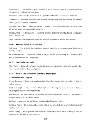 111
Percentage R — This compares a day’s closing price to a recent range of prices to determine
if a market is overbought or oversold.
Oscillators — Measure the momentum of a price trend based on recent price behavior.
Stochastic — Combines indicators like moving average and relative strength to measure
overbought and oversold tendencies.
Point-and-Figure/ kagi — Plots trends and reversals in price movement and then gives buy/
sell signals based on recognizable patterns.
Basic Charting — Techniques for recognizing common price movement patterns and gauging
market movements.
Swing Charting — Provides rigid entry and exit signals based on recent price history.
4.4.2 Volume-sensitive techniques
Tic Volume — This is similar to On-Balance Volume, but looks at the volume and directions of
individual trades.
On-Balance Volume — Discovers “smart money’s” moves by balancing the volume of days
with rising prices against falling days.
4.4.3 Composite methods
Elliott Waive — Uses rules of cyclic market behavior and pattern formations to predict future
price levels, trends, and reversal points.
4.4.4 How to use the tool kit of trading techniques
Price-sensitive techniques
Moving Averages — Gives very good signals in a trending market, but can reduce proﬁts in a
trading market.
Relative Strength — This conﬁrms other methods in trading markets. Users have to keep
adjusting the scale in trending markets.
Oscillators — Can conﬁrm other techniques and indicate whether market is overbought or
oversold and should be sold or bought.
Stochastic — Accurate for predicting trading market lows and highs.
Point-and-Figure — Gives acceptable results most of the time, but can be unreliable in strongly
trending markers.
Basic Charting — Gives general framework for interpreting most other techniques. Volume
analysis is an offshoot of basic charting.
 