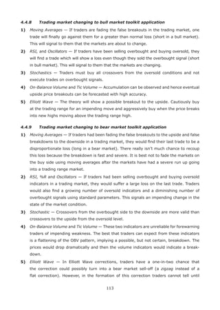 113
4.4.8 Trading market changing to bull market toolkit application
1) Moving Averages — If traders are fading the false breakouts in the trading market, one
trade will ﬁnally go against them for a greater than normal loss (short in a bull market).
This will signal to them that the markets are about to change.
2) RSI, and Oscillators — If traders have been selling overbought and buying oversold, they
will ﬁnd a trade which will show a loss even though they sold the overbought signal (short
in bull market). This will signal to them that the markets are changing.
3) Stochastics — Traders must buy all crossovers from the oversold conditions and not
execute trades on overbought signals.
4) On-Balance Volume and Tic Volume — Accumulation can be observed and hence eventual
upside price breakouts can be forecasted with high accuracy.
5) Elliott Wave — The theory will show a possible breakout to the upside. Cautiously buy
at the trading range for an impending move and aggressively buy when the price breaks
into new highs moving above the trading range high.
4.4.9 Trading market changing to bear market toolkit application
1) Moving Averages — If traders had been fading the false breakouts to the upside and false
breakdowns to the downside in a trading market, they would ﬁnd their last trade to be a
disproportionate loss (long in a bear market). There really isn’t much chance to recoup
this loss because the breakdown is fast and severe. It is best not to fade the markets on
the buy side using moving averages after the markets have had a severe run up going
into a trading range market.
2) RSI, %R and Oscillators — If traders had been selling overbought and buying oversold
indicators in a trading market, they would suffer a large loss on the last trade. Traders
would also ﬁnd a growing number of oversold indicators and a diminishing number of
overbought signals using standard parameters. This signals an impending change in the
state of the market condition.
3) Stochastic — Crossovers from the overbought side to the downside are more valid than
crossovers to the upside from the oversold level.
4) On-Balance Volume and Tic Volume — These two indicators are unreliable for forewarning
traders of impending weakness. The best that traders can expect from these indicators
is a ﬂattening of the OBV pattern, implying a possible, but not certain, breakdown. The
prices would drop dramatically and then the volume indicators would indicate a break-
down.
5) Elliott Wave — In Elliott Wave corrections, traders have a one-in-two chance that
the correction could possibly turn into a bear market sell-off (a zigzag instead of a
ﬂat correction). However, in the formation of this correction traders cannot tell until
 