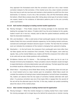 114
they approach the forecasted event that the correction could turn into a bear market
correction instead of a ﬂat correction. If the market turns into a bear market correction
they only have to sell into new lows and maintain a short position to proﬁt from the move
downwards. If, however, it turns into a ﬂat correction, they will ﬁnd themselves selling
the bottom. Elliott Wave analysis does offer inkling about what type of correction traders
can expect, based on the existence of alternative patterns prior to the one currently
under examination.
4.4.10 Bull market changing to trading market toolkit application
1) Moving Averages — Price ﬁnally crosses the moving averages to the downside after
leading the averages from above. If traders didn’t buy the price breakout to the upside,
traders mustn’t do it now but, instead, start to fade the upside breakouts carefully and
fade the downside breakdowns.
2) RSI, and Oscillators — After a solid series of bad overbought signals in the bull market,
traders ﬁnally ﬁnd more oversold indicators appearing. As the trading market continues,
oversold and overbought indicators become equal in number. The fact that the numbers
even out indicates the complexion of the market is changing from uptrend to trading.
3) Stochastics — In the bull trend, the crossovers from overbought were more often than
not false signals and the crossovers from oversold, if they did happen, were valid buy
signals. Now, as the market ﬂattens out, traders will ﬁnd the crossovers from either side
to be valid and can also initiate positions with proﬁtability.
4) On-Balance Volume and Tic Volume — This technique fails when you try to use it to
forecast imminent price breakdowns. These cumulative volume indicators would not begin
to signal distribution until price deterioration was well underway. The best signal that could
be emitted would be a ﬂattening of the price trend signal.
5) Elliott Wave — According to strict Elliott Wave tenets, this application does not exist per
se: A bull market turns to a bear market upon its completion. Elliott Wave would not
consider the existence of trading to bear market designation, but bull to bear immediately.
Yet, traders can observe that the two types of corrective markets alternate with each
other: if a previous correction was one of two types (ﬂat or zigzag) then the second of
the set will be the alternate type to the ﬁrst. In this way, traders can predict something
about the nature of this market phase
4.4.11 Bear market changing to trading market tool kit application
1) Moving Averages — When the market changes to a trading market from a bear market
the moving averages will no longer lag as far behind the actual price or shorter moving
 