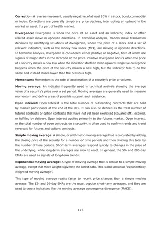 116
Correction: A reverse movement, usually negative, of at least 10% in a stock, bond, commodity
or index. Corrections are generally temporary price declines, interrupting an uptrend in the
market or asset. Its part of health market.
Divergence: Divergence is when the price of an asset and an indicator, index or other
related asset move in opposite directions. In technical analysis, traders make transaction
decisions by identifying situations of divergence, where the price of a stock and a set of
relevant indicators, such as the money ﬂow index (MFI), are moving in opposite directions.
In technical analysis, divergence is considered either positive or negative, both of which are
signals of major shifts in the direction of the price. Positive divergence occurs when the price
of a security makes a new low while the indicator starts to climb upward. Negative divergence
happens when the price of the security makes a new high, but the indicator fails to do the
same and instead closes lower than the previous high.
Momentum: Momentum is the rate of acceleration of a security’s price or volume.
Moving average: An indicator frequently used in technical analysis showing the average
value of a security’s price over a set period. Moving averages are generally used to measure
momentum and deﬁne areas of possible support and resistance.
Open interest: Open Interest is the total number of outstanding contracts that are held
by market participants at the end of the day. It can also be deﬁned as the total number of
futures contracts or option contracts that have not yet been exercised (squared off), expired,
or fulﬁlled by delivery. Open interest applies primarily to the futures market. Open interest,
or the total number of open contracts on a security, is often used to conﬁrm trends and trend
reversals for futures and options contracts.
Simple moving average: A simple, or arithmetic moving average that is calculated by adding
the closing price of the security for a number of time periods and then dividing this total by
the number of time periods. Short-term averages respond quickly to changes in the price of
the underlying, while long-term averages are slow to react. In general, the 50- and 200-day
EMAs are used as signals of long-term trends.
Exponential moving average: A type of moving average that is similar to a simple moving
average, except that more weight is given to the latest data. This is also known as “exponentially
weighted moving average”.
This type of moving average reacts faster to recent price changes than a simple moving
average. The 12- and 26-day EMAs are the most popular short-term averages, and they are
used to create indicators like the moving average convergence divergence (MACD).
 