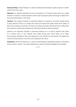 117
Swing trading: ‘Swing Trading’ is a style of trading that attempts to capture gains in a stock
within one to four days.
Uptrend: An uptrend describes the price movement of a ﬁnancial asset when the overall
direction is upward. A formal uptrend is when each successive peak and trough is higher than
the ones found earlier in the trend.
Volume: The number of shares or contracts traded in a security or an entire market during
a given period of time. It is simply the amount of shares that trade hands from sellers to
buyers as a measure of activity. If a buyer of a stock purchases 100 shares from a seller, then
the volume for that period increases by 100 shares based on that transaction
Volume is an important indicator in technical analysis as it is used to measure the worth
of a market move. If the markets have made strong price move either up or down
the perceived strength of that move depends on the volume for that period. The higher the
volume during that price move the more signiﬁcant the move.
Indicators: Technical Indicator is a result of mathematical calculations based on indications
of price and/or volume. The values obtained are used to forecast probable price changes.
*****
 