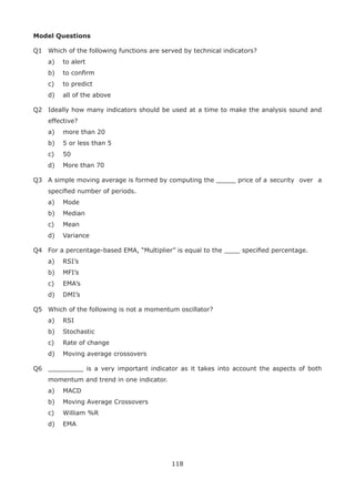 118
Model Questions
Q1 Which of the following functions are served by technical indicators?
a) to alert
b) to conﬁrm
c) to predict
d) all of the above
Q2 Ideally how many indicators should be used at a time to make the analysis sound and
effective?
a) more than 20
b) 5 or less than 5
c) 50
d) More than 70
Q3 A simple moving average is formed by computing the _____ price of a security over a
speciﬁed number of periods.
a) Mode
b) Median
c) Mean
d) Variance
Q4 For a percentage-based EMA, “Multiplier” is equal to the ____ speciﬁed percentage.
a) RSI’s
b) MFI’s
c) EMA’s
d) DMI’s
Q5 Which of the following is not a momentum oscillator?
a) RSI
b) Stochastic
c) Rate of change
d) Moving average crossovers
Q6 _________ is a very important indicator as it takes into account the aspects of both
momentum and trend in one indicator.
a) MACD
b) Moving Average Crossovers
c) William %R
d) EMA
 