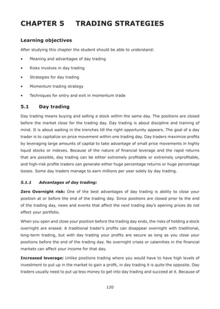 120
CHAPTER 5 TRADING STRATEGIES
Learning objectives
After studying this chapter the student should be able to understand:
• Meaning and advantages of day trading
• Risks involves in day trading
• Strategies for day trading
• Momentum trading strategy
• Techniques for entry and exit in momentum trade
5.1 Day trading
Day trading means buying and selling a stock within the same day. The positions are closed
before the market close for the trading day. Day trading is about discipline and training of
mind. It is about waiting in the trenches till the right opportunity appears. The goal of a day
trader is to capitalize on price movement within one trading day. Day traders maximize proﬁts
by leveraging large amounts of capital to take advantage of small price movements in highly
liquid stocks or indexes. Because of the nature of ﬁnancial leverage and the rapid returns
that are possible, day trading can be either extremely proﬁtable or extremely unproﬁtable,
and high-risk proﬁle traders can generate either huge percentage returns or huge percentage
losses. Some day traders manage to earn millions per year solely by day trading.
5.1.1 Advantages of day trading:
Zero Overnight risk: One of the best advantages of day trading is ability to close your
position at or before the end of the trading day. Since positions are closed prior to the end
of the trading day, news and events that affect the next trading day’s opening prices do not
effect your portfolio.
When you open and close your position before the trading day ends, the risks of holding a stock
overnight are erased. A traditional trader’s proﬁts can disappear overnight with traditional,
long-term trading, but with day trading your proﬁts are secure as long as you close your
positions before the end of the trading day. No overnight crises or calamities in the ﬁnancial
markets can affect your income for that day.
Increased leverage: Unlike positions trading where you would have to have high levels of
investment to put up in the market to gain a proﬁt, in day trading it is quite the opposite. Day
traders usually need to put up less money to get into day trading and succeed at it. Because of
 