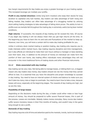 121
low margin requirements for day trades you enjoy a greater leverage on your trading capital.
This increased leverage can multiply your proﬁts.
Proﬁt in any market direction: Unlike long term investors who keep their stocks for long
duration to capitalize only bull market, day traders can take advantage of both rising and
falling market. Day traders can often take advantage of a struggling market by utilizing
short-selling trading strategies to take advantage of falling stock prices. The ability to lock in
proﬁts even as markets fall throughout the trading day is extremely useful during bear market
conditions.
High returns: If successful, the rewards of day trading can far exceed the risks. Of course
if you begin day trading it will not always mean that you get high returns all the time. In
the beginning you have to learn the ins and outs and ﬂuctuations of the market to keep up.
However, over time, you will hone a certain skill to make day trading proﬁtable for you.
Unlike in ordinary stock market trading or position trading, day trading only requires you to
trade intensely within market hours. Day trading requires discipline and time management,
but it also affords an individual to make their own hours without a manager or boss standing
over their back. And, in addition to the amount of money an individual can make form the
comfort of their own home, day trading offers individuals many advantages they will not
encounter in the more traditional forms of trading stocks and other ﬁnancial instruments.
5.1.2 Risks associated with day trading:
Day trading can be very risky. Not being able to manage losses, or letting them run, is biggest
reason why day traders lose money. Day traders should not risk the money that they cannot
afford to lose. It is essential that you have the discipline and proper knowledge to succeed
in day trading. You need to have an internal system of checks and balance to make sure you
don’t take too many risks or begin to overtrade. You need to learn how to take a loss, because
losses will occur, especially at the beginning stages. The rewards of day trading are high, but
so are the risks.
Possibility of large losses
Depending on the decisions made during the day, a trader could either make or lose huge
amount of money. You should be prepared to suffer severe ﬁnancial losses; this is part of
the process. Losses are inevitable. Nobody makes money everyday. Many novice day traders
suffer severe monetary losses in their ﬁrst months of trading, and couldn’t stay in the game
long enough to see a proﬁt.
Demands of day trading
Day trading requires a lot of time and attention paid to the markets, trends, technical indicators
 