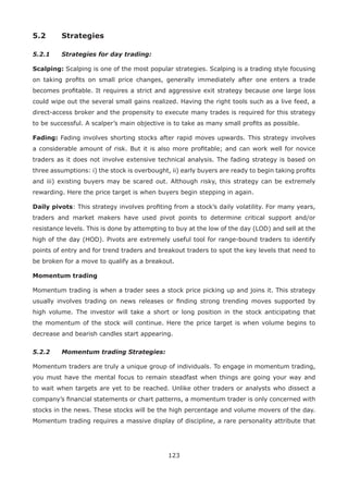 123
5.2 Strategies
5.2.1 Strategies for day trading:
Scalping: Scalping is one of the most popular strategies. Scalping is a trading style focusing
on taking proﬁts on small price changes, generally immediately after one enters a trade
becomes proﬁtable. It requires a strict and aggressive exit strategy because one large loss
could wipe out the several small gains realized. Having the right tools such as a live feed, a
direct-access broker and the propensity to execute many trades is required for this strategy
to be successful. A scalper’s main objective is to take as many small proﬁts as possible.
Fading: Fading involves shorting stocks after rapid moves upwards. This strategy involves
a considerable amount of risk. But it is also more proﬁtable; and can work well for novice
traders as it does not involve extensive technical analysis. The fading strategy is based on
three assumptions: i) the stock is overbought, ii) early buyers are ready to begin taking proﬁts
and iii) existing buyers may be scared out. Although risky, this strategy can be extremely
rewarding. Here the price target is when buyers begin stepping in again.
Daily pivots: This strategy involves proﬁting from a stock’s daily volatility. For many years,
traders and market makers have used pivot points to determine critical support and/or
resistance levels. This is done by attempting to buy at the low of the day (LOD) and sell at the
high of the day (HOD). Pivots are extremely useful tool for range-bound traders to identify
points of entry and for trend traders and breakout traders to spot the key levels that need to
be broken for a move to qualify as a breakout.
Momentum trading
Momentum trading is when a trader sees a stock price picking up and joins it. This strategy
usually involves trading on news releases or ﬁnding strong trending moves supported by
high volume. The investor will take a short or long position in the stock anticipating that
the momentum of the stock will continue. Here the price target is when volume begins to
decrease and bearish candles start appearing.
5.2.2 Momentum trading Strategies:
Momentum traders are truly a unique group of individuals. To engage in momentum trading,
you must have the mental focus to remain steadfast when things are going your way and
to wait when targets are yet to be reached. Unlike other traders or analysts who dissect a
company’s ﬁnancial statements or chart patterns, a momentum trader is only concerned with
stocks in the news. These stocks will be the high percentage and volume movers of the day.
Momentum trading requires a massive display of discipline, a rare personality attribute that
 