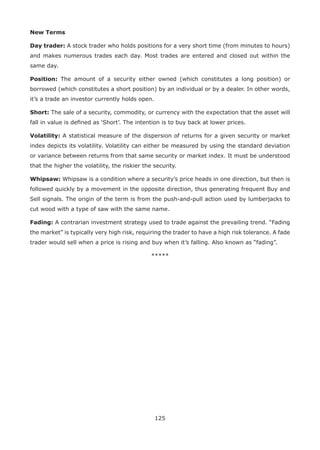 125
New Terms
Day trader: A stock trader who holds positions for a very short time (from minutes to hours)
and makes numerous trades each day. Most trades are entered and closed out within the
same day.
Position: The amount of a security either owned (which constitutes a long position) or
borrowed (which constitutes a short position) by an individual or by a dealer. In other words,
it’s a trade an investor currently holds open.
Short: The sale of a security, commodity, or currency with the expectation that the asset will
fall in value is deﬁned as ‘Short’. The intention is to buy back at lower prices.
Volatility: A statistical measure of the dispersion of returns for a given security or market
index depicts its volatility. Volatility can either be measured by using the standard deviation
or variance between returns from that same security or market index. It must be understood
that the higher the volatility, the riskier the security.
Whipsaw: Whipsaw is a condition where a security’s price heads in one direction, but then is
followed quickly by a movement in the opposite direction, thus generating frequent Buy and
Sell signals. The origin of the term is from the push-and-pull action used by lumberjacks to
cut wood with a type of saw with the same name.
Fading: A contrarian investment strategy used to trade against the prevailing trend. “Fading
the market” is typically very high risk, requiring the trader to have a high risk tolerance. A fade
trader would sell when a price is rising and buy when it’s falling. Also known as “fading”.
*****
 